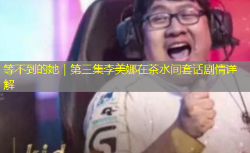 等不到的她|第三集李美娜在茶水间套话剧情详解 等不到的她|第三集李美娜在茶水间套话剧情详解