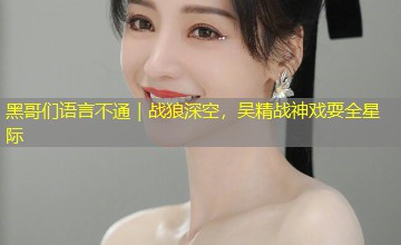 黑哥们语言不通|战狼深空,吴精战神戏耍全星际 黑哥们语言不通|战狼深空,吴精战神戏耍全星际