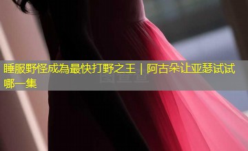 睡服野怪成為最快打野之王｜阿古朵让亚瑟试试哪一集