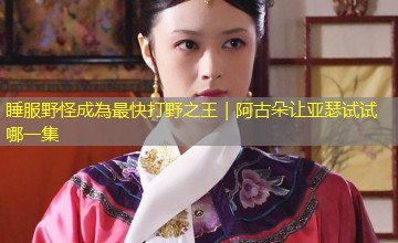 睡服野怪成為最快打野之王｜阿古朵让亚瑟试试哪一集
