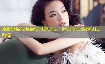睡服野怪成為最快打野之王|阿古朵让亚瑟试试剧情 睡服野怪成為最快打野之王|阿古朵让亚瑟试试剧情
