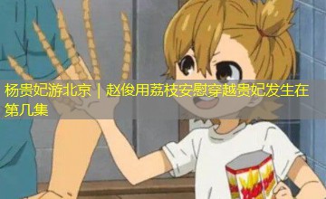 杨贵妃游北京｜赵俊用荔枝安慰穿越贵妃发生在第几集