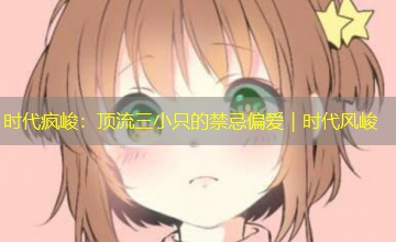 时代疯峻:顶流三小只的禁忌偏爱|时代风峻 时代疯峻:顶流三小只的禁忌偏爱|时代风峻