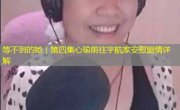 等不到的她|第四集心瑜前往宇航家安慰剧情详解 等不到的她|第四集心瑜前往宇航家安慰剧情详解