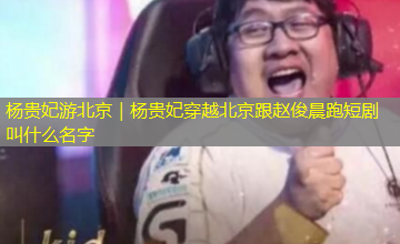 杨贵妃游北京｜杨贵妃穿越北京跟赵俊晨跑短剧叫什么名字