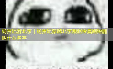 杨贵妃游北京｜杨贵妃穿越北京跟赵俊晨跑短剧叫什么名字