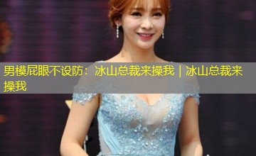 男模屁眼不设防:冰山总裁来操我|冰山总裁来操我 男模屁眼不设防:冰山总裁来操我|冰山总裁来操我