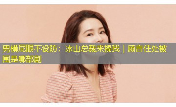 男模屁眼不设防:冰山总裁来操我|顾言住处被围是哪部剧 男模屁眼不设防:冰山总裁来操我|顾言住处被围是哪部剧