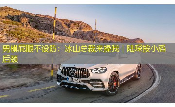 男模屁眼不设防：冰山总裁来操我｜陆琛按小滔后颈