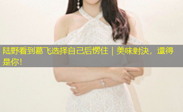 陆野看到葛飞选择自己后愣住｜美味對決，還得是你！