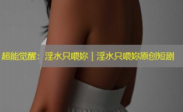 超能觉醒:淫水只喂妳|淫水只喂妳原创短剧 超能觉醒:淫水只喂妳|淫水只喂妳原创短剧