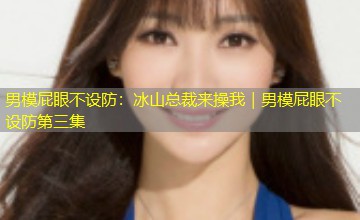 男模屁眼不设防：冰山总裁来操我｜男模屁眼不设防第三集