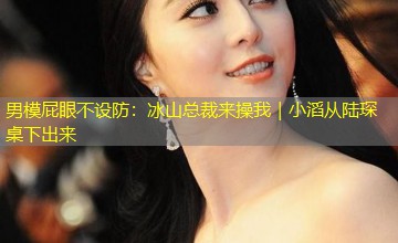 男模屁眼不设防：冰山总裁来操我｜小滔从陆琛桌下出来