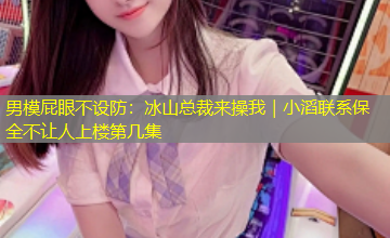 男模屁眼不设防:冰山总裁来操我|小滔联系保全不让人上楼第几集 男模屁眼不设防:冰山总裁来操我|小滔联系保全不让人上楼第几集