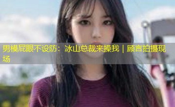 男模屁眼不设防:冰山总裁来操我|顾言拍摄现场 男模屁眼不设防:冰山总裁来操我|顾言拍摄现场