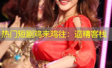 热门短剧鸡来鸡往:逼精客栈 热门短剧鸡来鸡往:逼精客栈