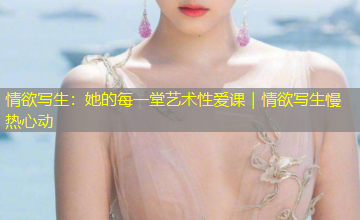 情欲写生:她的每一堂艺术性爱课|情欲写生慢热心动 情欲写生:她的每一堂艺术性爱课|情欲写生慢热心动