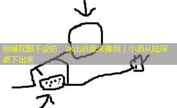 男模屁眼不设防：冰山总裁来操我｜小滔从陆琛桌下出来