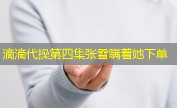 滴滴代操第四集张雪瞒着她下单 滴滴代操第四集张雪瞒着她下单