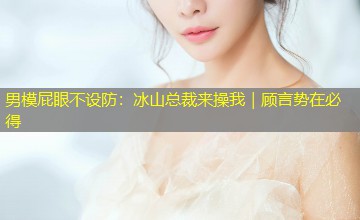 男模屁眼不设防:冰山总裁来操我|顾言势在必得 男模屁眼不设防:冰山总裁来操我|顾言势在必得