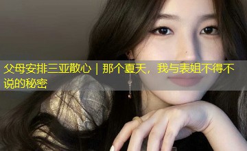 父母安排三亚散心|那个夏天,我与表姐不得不说的秘密 父母安排三亚散心|那个夏天,我与表姐不得不说的秘密