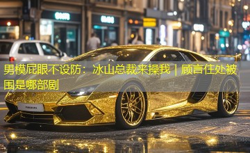 男模屁眼不设防:冰山总裁来操我|顾言住处被围是哪部剧 男模屁眼不设防:冰山总裁来操我|顾言住处被围是哪部剧