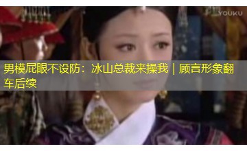 男模屁眼不设防:冰山总裁来操我|顾言形象翻车后续 男模屁眼不设防:冰山总裁来操我|顾言形象翻车后续