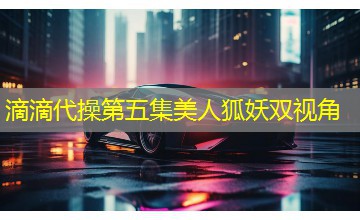 滴滴代操第五集美人狐妖双视角 滴滴代操第五集美人狐妖双视角