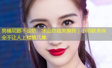 男模屁眼不设防:冰山总裁来操我|小滔联系保全不让人上楼第几集 男模屁眼不设防:冰山总裁来操我|小滔联系保全不让人上楼第几集